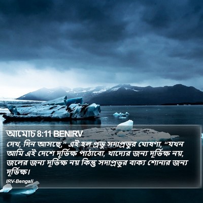 দেখ, দিন আসছে,” এই হল প্রভু সদাপ্রভুর ঘোষণা, “যখন আমি এই দেশে দূর্ভিক্ষ পাঠাবো, খাদ্যের জন্য দূর্ভিক্ষ নয়, জলের জন্য দূর্ভিক্ষ নয় কিন্তু সদাপ্রভুর বাক্য শোনার জন্য দূর্ভিক্ষ। আমোস (Amos) 8:11